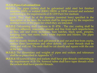 18.3.11 Pipes-Galvanised Iron 
18.3.11.1 The pipes (tubes) shall be galvanised mild steel hot finished seamless (HFS) or welded (ERW) HRIW or HFW screwed and socketed conforming to the requirements of IS 1239 Part-I for medium 
grade. They shall be of the diameter (nominal bore) specified in the description of the item, the sockets shall be designated by the respective nominal bores of the pipes for which they are intended. 
18.3.11.2 Galvanising shall conform to IS 4736 : The zinc coating shall be uniform adherent, reasonably smooth and free from such imperfections as flux, ash and dross inclusions, bare batches, black spots, pimples, lumping runs, rust stains, bulky white deposits and blisters. The pipes and sockets 
shall be cleanly finished, well galvanised in and out and free from cracks, surface flaws laminations and other defects. All screw threads shall be clean and well cut. The ends shall be cut cleanly and square with the axis of the tube. 
18.3.11.3 The dimensions and weights of pipes and sockets and tolerances shall be as prescribed in Appendix ‘C’. 
18.3.11.4 All screwed tubes and sockets shall have pipe threads conforming to the requirements of IS 554. Screwed tubes shall have taper threads while the sockets shall have parallel threads.  