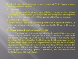 18.3.11.5 All tubes shall withstand a test pressure of 50 Kg/sq.cm without showing defects of any kind. 
18.3.11.6 Fittings : 
The fittings shall be of mild steel tubular or wrought steel fittings conforming to IS 1239 (Part-2) or as specified. The fittings shall be designated by the respective nominal bores of the pipes for which they are intended. 
18.3.12 Shower Rose Brass 
The shower rose shall be of chromium plated brass of specified diameter. It shall have uniform perforations. The inlet size shall be 15 mm or 20 mm as required. 
18.3.13 Sluice Valves-Brass/Gun Metal (Fig. 18.4) 
The sluice valves are used in a pipe line for controlling or stopping flow of water. These shall be of specified size and class and shall be of inside non-raising screw type up to 300 mm size and raising or non-raising screw type above 300 mm with either double flange or double socket ends and cap or hand wheel. These shall in all respects comply with the Indian Standard Specification IS 780 for valves up to and including 300 mm size and for valves above 300 mm size. Class I sluice valves are used for maximum working pressure of 10 Kg/sq.cm (100 metre head) and class II sluice valve for 15 Kg/sq.cm (150 metre head).  