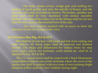 The body, domes covers, wedge gate and stuffing box shall be of good quality cast iron, the spindle of bronze, and the nut and valve seats of leaded tin bronze. The bodies, spindles and other parts shall be truly machined with surface smoothly finished. The area of the water way of the fittings shall be not less than the area equal to the nominal bore of the pipe. 
The valve shall be marked with an arrow to show the direction of turn for closing of the valve. 
18.3.14 Surface Box (Fig. 18.6 & 18.7) 
This shall be of cast iron, well made and free from casting and other defects. All sharp edges shall be removed and finished smooth. The shape and dimensions for surface boxes for stop cocks, sluice valves, fire hydrants, water meters etc. shall be as specified in Fig. 18.3 & 18.4. 
The C.I. surface boxes shall be coated with a black bituminous composition except in case of fire hydrants where the cover of the surface box shall be painted with two coats of rust resisting bright luminous yellow paint for clear visibility during night.  