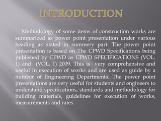 Methodology of some items of construction works are summarized as power point presentation under various heading as stated in summery part. The power point presentation is based on The CPWD Specifications being published by CPWD as CPWD SPECIFICATIONS (VOL. 1) and (VOL. 1) 2009. This is very comprehensive and useful in execution of works and are used as guide by a number of Engineering Departments. The power point presentations are very useful for students and engineers to understand specifications, standards and methodology for building materials, guidelines for execution of works, measurements and rates.  