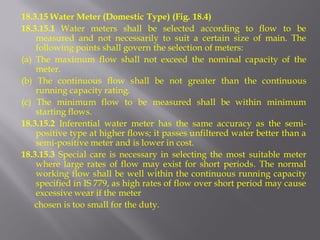 18.3.15 Water Meter (Domestic Type) (Fig. 18.4) 
18.3.15.1 Water meters shall be selected according to flow to be measured and not necessarily to suit a certain size of main. The following points shall govern the selection of meters: 
(a) The maximum flow shall not exceed the nominal capacity of the meter. 
(b) The continuous flow shall be not greater than the continuous running capacity rating. 
(c) The minimum flow to be measured shall be within minimum starting flows. 
18.3.15.2 Inferential water meter has the same accuracy as the semi- positive type at higher flows; it passes unfiltered water better than a semi-positive meter and is lower in cost. 
18.3.15.3 Special care is necessary in selecting the most suitable meter where large rates of flow may exist for short periods. The normal working flow shall be well within the continuous running capacity specified in IS 779, as high rates of flow over short period may cause excessive wear if the meter 
chosen is too small for the duty.  