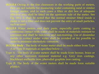 18.3.15.4 Owing to the fine clearances in the working parts of meters, they are not suitable for measuring water containing sand or similar foreign matter, and in such cases a filter or dirt box of adequate effective area shall be fitted on the upstream side of the meter. See Fig. 18.4. It shall be noted that the normal strainer fitted inside a meter is not a filter and does not prevent the entry of small particles, such as sand. 
18.3.15.5 Water meters and their parts, especially parts coming in continuous contact with water shall be made of materials resistant to corrosion and shall be non-toxic and non-training. Use of dissimilar metals in contact under water shall be avoided as for possible in order to minimise electrolytic corrosion. 
18.3.15.6 Body : The body of water meter shall be made either from Type A or Type B materials as specified below:— 
Type A : The body of water meters shall be made from bronze, brass or any other corrosion resistant material e.g. Grey iron castings, blackheart malleable iron, pherodial graphite iron casting. 
Type B: The body of the water meters shall be made form suitable plastics.  