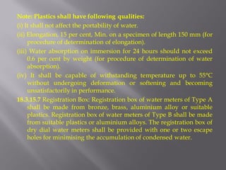Note: Plastics shall have following qualities: 
(i) It shall not affect the portability of water. 
(ii) Elongation, 15 per cent, Min. on a specimen of length 150 mm (for procedure of determination of elongation). 
(iii) Water absorption on immersion for 24 hours should not exceed 0.6 per cent by weight (for procedure of determination of water absorption). 
(iv) It shall be capable of withstanding temperature up to 55°C without undergoing deformation or softening and becoming unsatisfactorily in performance. 
18.3.15.7 Registration Box: Registration box of water meters of Type A shall be made from bronze, brass, aluminium alloy or suitable plastics. Registration box of water meters of Type B shall be made from suitable plastics or aluminium alloys. The registration box of dry dial water meters shall be provided with one or two escape holes for minimising the accumulation of condensed water.  