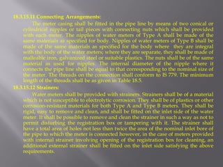 18.3.15.11 Connecting Arrangements: 
The meter casing shall be fitted in the pipe line by means of two conical or cylindrical nipples or tail pieces with connecting nuts which shall be provided with each meter. The nipples of water meters of Type A shall be made of the same materials as specified for body. Nipples of water meters of Type B shall be made of the same materials as specified for the body where they are integral with the body of the water meters; where they are separate, they shall be made of malleable iron, galvanized steel or suitable plastics. The nuts shall be of the same material as used for nipples. The internal diameter of the nipple where it connects the pipe line shall be equal to that corresponding to the nominal size of the meter. The threads on the connection shall conform to IS 779. The minimum length of the threads shall be as given in Table 18.5. 
18.3.15.12 Strainers: 
Water meters shall be provided with strainers. Strainers shall be of a material which is not susceptible to electrolytic corrosion. They shall be of plastics or other corrosion-resistant materials for both Type A and Type B meters. They shall be rigid, easy to remove and clean, and shall be fitted on the inlet side of the water meter. It shall be possible to remove and clean the strainer in such a way as not to permit disturbing the registration box or tampering with it. The strainer shall have a total area of holes not less than twice the area of the nominal inlet bore of the pipe to which the meter is connected however, in the case of meters provided with internal strainer involving opening of the registration box for cleaning, an additional external strainer shall be fitted on the inlet side satisfying the above requirements.  