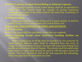 18.3.15.13 Capacity on Short Period Rating or Nominal Capacity: 
The nominal capacity of the water meters shall be as specified in Table 18.7. The meters shall be capable of giving minimum discharges as stated in the table without the head loss exceeding 10 m within the meters. 
18.3.16 Yarn (Spun) 
Spun yarn shall be of clean hemp and of good quality. It shall be soaked in hot coal tar or bitumen and cooled before use. 
18.4 LAYING AND JOINTING OF PIPES AND FITTINGS 
18.4.1 Unloading 
18.4.1.1 The pipes shall be unloaded where they are required. 
18.4.1.2 Unloading (except where mechanical handling facilities are available) : 
Pipes weighing up to 60 kg shall be handled by two persons by hand passing. Heavier pipes shall be unloaded from the lorry or wagon by holding them in loops, formed with ropes and sliding over planks set not steeper than 45 degree. The planks shall be sufficiently rigid and two ropes shall always be used to roll the pipes down the planks. The ropes should be tied on the side opposite the unloading. Only one pipe shall be unloaded at a time.  