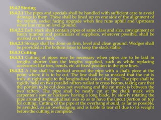 18.4.2 Storing 
18.4.2.1 The pipes and specials shall be handled with sufficient care to avoid damage to them. These shall be lined up on one side of the alignment of the trench, socket facing upgrade when line runs uphill and upstream when line runs on level ground. 
18.4.2.2 Each stack shall contain pipes of same class and size, consignment or batch number and particulars of suppliers, wherever possible, shall be marked on the stack. 
18.4.2.3 Storage shall be done on firm, level and clean ground. Wedges shall be provided at the bottom layer to keep the stack stable. 
18.4.3 Cutting 
18.4.3.1 Cutting of pipes may be necessary when pipes are to be laid in lengths shorter than the lengths supplied, such as while replacing accessories like tees, bends, etc. at fixed position in the pipe lines. 
18.4.3.2 A line shall be marked around the pipe with a chalk piece at the point where it is to be cut. The line shall be so marked that the cut is truly at right angle to the longitudinal axis of the pipe. The pipe shall be rigidly held on two parallel rafters nailed to cross beams, taking care that the portion to be cut does not overhang and the cut mark is between the two rafters. The pipe shall be neatly cut at the chalk mark with carpenter’s saw or hacksaw having a long blade, by slowly rotating the pipe around its longitudinal axis so as to have the uncut portion on top for cutting. Cutting of the pipe at the overhang should, as far as possible, be avoided, as an overhanging and is liable to tear off due to its weight before the cutting is complete.  