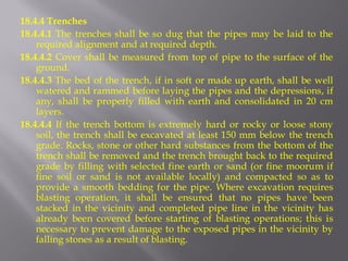 18.4.4 Trenches 
18.4.4.1 The trenches shall be so dug that the pipes may be laid to the required alignment and at required depth. 
18.4.4.2 Cover shall be measured from top of pipe to the surface of the ground. 
18.4.4.3 The bed of the trench, if in soft or made up earth, shall be well watered and rammed before laying the pipes and the depressions, if any, shall be properly filled with earth and consolidated in 20 cm layers. 
18.4.4.4 If the trench bottom is extremely hard or rocky or loose stony soil, the trench shall be excavated at least 150 mm below the trench grade. Rocks, stone or other hard substances from the bottom of the trench shall be removed and the trench brought back to the required grade by filling with selected fine earth or sand (or fine moorum if fine soil or sand is not available locally) and compacted so as to provide a smooth bedding for the pipe. Where excavation requires blasting operation, it shall be ensured that no pipes have been stacked in the vicinity and completed pipe line in the vicinity has already been covered before starting of blasting operations; this is necessary to prevent damage to the exposed pipes in the vicinity by falling stones as a result of blasting.  