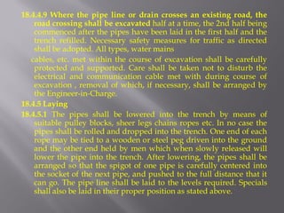 18.4.4.9 Where the pipe line or drain crosses an existing road, the road crossing shall be excavated half at a time, the 2nd half being commenced after the pipes have been laid in the first half and the trench refilled. Necessary safety measures for traffic as directed shall be adopted. All types, water mains 
cables, etc. met within the course of excavation shall be carefully protected and supported. Care shall be taken not to disturb the electrical and communication cable met with during course of excavation , removal of which, if necessary, shall be arranged by the Engineer-in-Charge. 
18.4.5 Laying 
18.4.5.1 The pipes shall be lowered into the trench by means of suitable pulley blocks, sheer legs chains ropes etc. In no case the pipes shall be rolled and dropped into the trench. One end of each rope may be tied to a wooden or steel peg driven into the ground and the other end held by men which when slowly released will lower the pipe into the trench. After lowering, the pipes shall be arranged so that the spigot of one pipe is carefully centered into the socket of the next pipe, and pushed to the full distance that it can go. The pipe line shall be laid to the levels required. Specials shall also be laid in their proper position as stated above.  