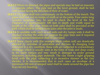 18.4.5.2 Where so directed, the pipes and specials may be laid on masonry or concrete pillars. The pipe laid on the level ground, shall be laid with socket facing the direction of flow of water. 
18.4.5.3 The pipes shall rest continuously on the bottom of the trench. The pipes shall not rest on lumps of earth or on the joints. Four metre long wooden templates may be used to check the level of the bed. Clearance of approximately 100 mm in depth and width equal to length of the collar plus 30mm on both sides shall be provided at the joint which shall be refilled from sides after the joint is made. 
18.4.5.4 In unstable soils, such as soft soils and dry lumpy soils it shall be checked whether the soils can support the pipe lines and if required suitable special foundation shall be provided. 
18.4.5.5 Some clayey soils (for example black cotton soil) are drastically affected by extremes of saturation and dryness. In changing from saturated to a dry condition, these soils are subjected to extraordinary shrinkage which is usually seen in the form of wide and deep cracks in the earth surface and may result in damages to under ground structures, including pipe materials. The clay forms a tight gripping bond with the pipe, subjecting it to excessive stresses as the clay shrinks. It is recommended that in such cases an envelope of a minimum 100 mm of tamped sand shall be made around the pipe line to avoid any bonding.  