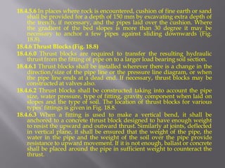 18.4.5.6 In places where rock is encountered, cushion of fine earth or sand shall be provided for a depth of 150 mm by excavating extra depth of the trench, if necessary, and the pipes laid over the cushion. Where the gradient of the bed slopes is more than 30 degree it may be necessary to anchor a few pipes against sliding downwards (Fig. 18.8). 
18.4.6 Thrust Blocks (Fig. 18.8) 
18.4.6.0 Thrust blocks are required to transfer the resulting hydraulic thrust from the fitting of pipe on to a larger load bearing soil section. 
18.4.6.1 Thrust blocks shall be installed wherever there is a change in the direction/size of the pipe line or the pressure line diagram, or when the pipe line ends at a dead end. If necessary, thrust blocks may be constructed at valves also. 
18.4.6.2 Thrust blocks shall be constructed taking into account the pipe size, water pressure, type of fitting, gravity component when laid on slopes and the type of soil. The location of thrust blocks for various types’ fittings is given in Fig. 18.8. 
18.4.6.3 When a fitting is used to make a vertical bend, it shall be anchored to a concrete thrust block designed to have enough weight to resist the upward and outward thrust. Similarly at joints, deflected in vertical plane, it shall be ensured that the weight of the pipe, the water in the pipe and the weight of the soil over the pipe provide resistance to upward movement. If it is not enough, ballast or concrete shall be placed around the pipe in sufficient weight to counteract the thrust.  