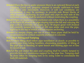 18.4.6.4 When the line is under pressure there is an outward thrust at each coupling. Good soil, properly tamped is usually sufficient to hold pipe from side movement. However, if soft soil conditions are encountered, it may be necessary to provide side thrust blocks of other means of anchoring. In such cases only pipe on each side of the deflected coupling shall be anchored without restricting the coupling. 
18.4.6.5 Pipes on slopes need be anchored only when there is a possibility of the back fill around the pipe sloping down the hill and carrying the pipe with it. Generally for slopes up to 30 degree good well drained soil carefully tamped in layers of 100 mm under and over the pipe, right up to the top of trench will not require anchoring. 
18.4.6.6 For steeper slopes, one out of every three pipes shall be held by straps fastened to vertical supports anchored in concrete. 
18.4.7 Back Filling and Tamping 
18.4.7.1 Back filling shall follow pipe installation as closely as possible to protect pipe from falling boulders, eliminating possibility of lifting of the pipe due to flooding of open trench and shifting pipe out of line by caved in soil. 
18.4.7.2 The soil under the pipe and coupling shall be solidly tamped to provide firm and continuous support for the pipe line. Tamping shall be done either by tamping bars or by using water to consolidate the back fill materials.  