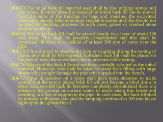 18.4.7.3 The initial back fill material used shall be free of large stones and dry lumps. In stony areas the material for initial back fill can be shaved from the sides of the trenches. In bogs and marshes, the excavated material is usually little more than vegetable matter and this should not be used for bedding purposes. In such cases, gravel or crushed stone shall be hauled in. 
18.4.7.4 The initial back fill shall be placed evenly in a layer of about 100 mm thick. This shall be properly consolidated and this shall be continued till there is a cushion of at least 300 mm of cover over the pipe. 
18.4.7.5 If it is desired to observe the joint or coupling during the testing of mains they shall be left exposed. Sufficient back fill shall be placed on the pipe to resist the movement due to pressure while testing. 
18.4.7.6 Balance of the back fill need not be so carefully selected as the initial material. However, care shall be taken to avoid back filling with large stones which might damage the pipe when spaded into the trench. 
18.4.7.7 Pipes in trenches on a slope shall have extra attention to make certain that the newly placed back fill will not become a blind drain in effect because until back fill becomes completely consolidated there is a tendency for ground or surface water to move along this looser soil resulting in a loss of support to the pipe. In such cases, the back fill shall be tamped with extra care and the tamping continued in 100 mm layers right up to the ground level.  