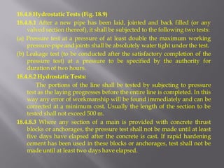 18.4.8 Hydrostatic Tests (Fig. 18.9) 
18.4.8.1 After a new pipe has been laid, jointed and back filled (or any valved section thereof), it shall be subjected to the following two tests: 
(a) Pressure test at a pressure of at least double the maximum working pressure-pipe and joints shall be absolutely water tight under the test. 
(b) Leakage test (to be conducted after the satisfactory completion of the pressure test) at a pressure to be specified by the authority for duration of two hours. 
18.4.8.2 Hydrostatic Tests: 
The portions of the line shall be tested by subjecting to pressure test as the laying progresses before the entire line is completed. In this way any error of workmanship will be found immediately and can be corrected at a minimum cost. Usually the length of the section to be tested shall not exceed 500 m. 
18.4.8.3 Where any section of a main is provided with concrete thrust blocks or anchorages, the pressure test shall not be made until at least five days have elapsed after the concrete is cast. If rapid hardening cement has been used in these blocks or anchorages, test shall not be made until at least two days have elapsed.  