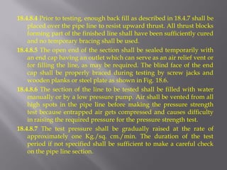 18.4.8.4 Prior to testing, enough back fill as described in 18.4.7 shall be placed over the pipe line to resist upward thrust. All thrust blocks forming part of the finished line shall have been sufficiently cured and no temporary bracing shall be used. 
18.4.8.5 The open end of the section shall be sealed temporarily with an end cap having an outlet which can serve as an air relief vent or for filling the line, as may be required. The blind face of the end cap shall be properly braced during testing by screw jacks and wooden planks or steel plate as shown in Fig. 18.6. 
18.4.8.6 The section of the line to be tested shall be filled with water manually or by a low pressure pump. Air shall be vented from all high spots in the pipe line before making the pressure strength test because entrapped air gets compressed and causes difficulty in raising the required pressure for the pressure strength test. 
18.4.8.7 The test pressure shall be gradually raised at the rate of approximately one Kg./sq. cm./min. The duration of the test period if not specified shall be sufficient to make a careful check on the pipe line section.  
