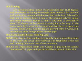18.5.2 Laying 
Any deviation either in plan or elevation less than 11.25 degrees shall be effected by laying the straight pipes around a flat curve of such radius that minimum thickness of lead at the face of the socket shall not be reduced below 6 mm or the opening between spigot and socket increased beyond 12 mm at any joint. A deviation of about 2.25 degree can be effected at each joint in this way. At the end of each day’s work the last pipe laid shall have its open ends securely closed with a wooden plug to prevent entry of water, soil, rats and any other foreign matter into the pipe. 
18.5.3 Lead Caulked Joints with Pig Lead 
18.5.3.1 This type of lead caulking is generally done in providing joints in gas water and sewer lines wherever it is practicable to use cast lead caulking, but not in case of wet conditions. 
18.5.3.2 The approximate depth and weights of pig lead for various diameters of C.I. pipes and specials shall be as given in Table 18.9.  