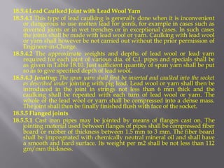 18.5.4 Lead Caulked Joint with Lead Wool Yarn 
18.5.4.1 This type of lead caulking is generally done when it is inconvenient or dangerous to use molten lead for joints, for example in cases such as inverted joints or in wet trenches or in exceptional cases. In such cases the joints shall be made with lead wool or yarn. Caulking with lead wool or yarn shall however be not carried out without the prior permission of Engineer-in-Charge. 
18.5.4.2 The approximate weights and depths of lead wool or lead yarn required for each joint of various dia. of C.I. pipes and specials shall be as given in Table 18.10. Just sufficient quantity of spun yarn shall be put so as to give specified depth of lead wool. 
18.5.4.3 Jointing: The spun yarn shall first be inserted and caulked into the socket as described under jointing with pig lead. Lead wool or yarn shall then be introduced in the joint in strings not less than 6 mm thick and the caulking shall be repeated with each turn of lead wool or yarn. The whole of the lead wool or yarn shall be compressed into a dense mass. The joint shall then be finally finished flush with face of the socket. 
18.5.5 Flanged joints 
18.5.5.1 Cast iron pipes may be jointed by means of flanges cast on. The jointing material used between flanges of pipes shall be compressed fiber board or rubber of thickness between 1.5 mm to 3 mm. The fiber board shall be impregnated with chemically neutral mineral oil and shall have a smooth and hard surface. Its weight per m2 shall be not less than 112 gm/mm thickness.  