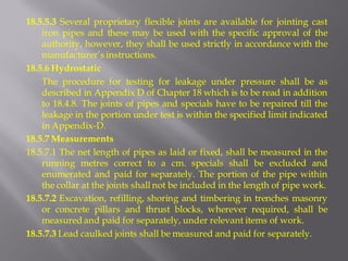 18.5.5.3 Several proprietary flexible joints are available for jointing cast iron pipes and these may be used with the specific approval of the authority, however, they shall be used strictly in accordance with the manufacturer’s instructions. 
18.5.6 Hydrostatic 
The procedure for testing for leakage under pressure shall be as described in Appendix D of Chapter 18 which is to be read in addition to 18.4.8. The joints of pipes and specials have to be repaired till the leakage in the portion under test is within the specified limit indicated in Appendix-D. 
18.5.7 Measurements 
18.5.7.1 The net length of pipes as laid or fixed, shall be measured in the running metres correct to a cm. specials shall be excluded and enumerated and paid for separately. The portion of the pipe within the collar at the joints shall not be included in the length of pipe work. 
18.5.7.2 Excavation, refilling, shoring and timbering in trenches masonry or concrete pillars and thrust blocks, wherever required, shall be measured and paid for separately, under relevant items of work. 
18.5.7.3 Lead caulked joints shall be measured and paid for separately.  