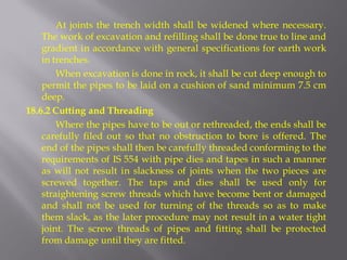 At joints the trench width shall be widened where necessary. The work of excavation and refilling shall be done true to line and gradient in accordance with general specifications for earth work in trenches. 
When excavation is done in rock, it shall be cut deep enough to permit the pipes to be laid on a cushion of sand minimum 7.5 cm deep. 
18.6.2 Cutting and Threading 
Where the pipes have to be out or rethreaded, the ends shall be carefully filed out so that no obstruction to bore is offered. The end of the pipes shall then be carefully threaded conforming to the requirements of IS 554 with pipe dies and tapes in such a manner as will not result in slackness of joints when the two pieces are screwed together. The taps and dies shall be used only for straightening screw threads which have become bent or damaged and shall not be used for turning of the threads so as to make them slack, as the later procedure may not result in a water tight joint. The screw threads of pipes and fitting shall be protected from damage until they are fitted.  