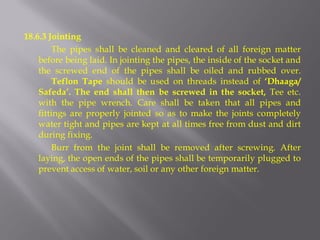 18.6.3 Jointing 
The pipes shall be cleaned and cleared of all foreign matter before being laid. In jointing the pipes, the inside of the socket and the screwed end of the pipes shall be oiled and rubbed over. Teflon Tape should be used on threads instead of ‘Dhaaga/ Safeda’. The end shall then be screwed in the socket, Tee etc. with the pipe wrench. Care shall be taken that all pipes and fittings are properly jointed so as to make the joints completely water tight and pipes are kept at all times free from dust and dirt during fixing. 
Burr from the joint shall be removed after screwing. After laying, the open ends of the pipes shall be temporarily plugged to prevent access of water, soil or any other foreign matter.  