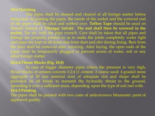 18.6.3 Jointing 
The pipes shall be cleaned and cleared of all foreign matter before being laid. In jointing the pipes, the inside of the socket and the screwed end of the pipes shall be oiled and rubbed over. Teflon Tape should be used on threads instead of ‘Dhaaga/ Safeda’. The end shall then be screwed in the socket, Tee etc. with the pipe wrench. Care shall be taken that all pipes and fittings are properly jointed so as to make the joints completely water tight and pipes are kept at all times free from dust and dirt during fixing. Burr from the joint shall be removed after screwing. After laying, the open ends of the pipes shall be temporarily plugged to prevent access of water, soil or any other foreign matter. 
18.6.4 Thrust Blocks (Fig. 18.8) 
In case of bigger diameter pipes where the pressure is very high, thrust blocks of cement concrete 1:2:4 (1 cement: 2 coarse sand: 4 graded stone aggregate of 20 mm nominal size) of adequate size and shape shall be provided on all bends to transmit the hydraulic thrust to the ground, spreading it over a sufficient areas, depending upon the type of soil met with. 
18.6.5 Painting 
The pipes shall be painted with two coats of anticorrosive bitumastic paint of approved quality.  