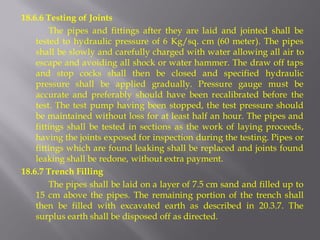 18.6.6 Testing of Joints 
The pipes and fittings after they are laid and jointed shall be tested to hydraulic pressure of 6 Kg/sq. cm (60 meter). The pipes shall be slowly and carefully charged with water allowing all air to escape and avoiding all shock or water hammer. The draw off taps and stop cocks shall then be closed and specified hydraulic pressure shall be applied gradually. Pressure gauge must be accurate and preferably should have been recalibrated before the test. The test pump having been stopped, the test pressure should be maintained without loss for at least half an hour. The pipes and fittings shall be tested in sections as the work of laying proceeds, having the joints exposed for inspection during the testing. Pipes or fittings which are found leaking shall be replaced and joints found leaking shall be redone, without extra payment. 
18.6.7 Trench Filling 
The pipes shall be laid on a layer of 7.5 cm sand and filled up to 15 cm above the pipes. The remaining portion of the trench shall then be filled with excavated earth as described in 20.3.7. The surplus earth shall be disposed off as directed.  