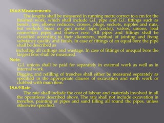 18.6.8 Measurements 
The lengths shall be measured in running metre correct to a cm for the finished work, which shall include G.I. pipe and G.I. fittings such as bends, tees, elbows reducers, crosses, plugs, sockets, nipples and nuts, but exclude brass or gun metal taps (cocks), valves, unions, lead connection pipes and shower rose. All pipes and fittings shall be classified according to their diameters, method of jointing and fixing substance quality and finish. In case of fittings of an equal bore the pipe shall be described as 
including all cuttings and wastage. In case of fittings of unequal bore the largest bore shall be measured. 
Note: 
G.I. unions shall be paid for separately in external work as well as in internal work. 
Digging and refilling of trenches shall either be measured separately as specified in the appropriate clauses of excavation and earth work or clubbed with main item. 
18.6.9 Rate 
The rate shall include the cost of labour and materials involved in all the operations described above. The rate shall not include excavation in trenches, painting of pipes and sand filling all round the pipes, unless otherwise specified.  