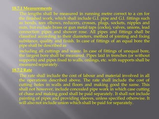 18.7.1 Measurements 
The lengths shall be measured in running metre correct to a cm for the finished work, which shall include G.I. pipe and G.I. fittings such as bends, tees elbows, reducers, crosses, plugs, sockets, nipples and nuts, but exclude brass or gun metal taps (cocks), valves, unions, lead connection pipes and shower rose. All pipes and fittings shall be classified according to their diameters, method of jointing and fixing substance, quality and finish. In case of fittings of an equal bore the pipe shall be described as 
including all cuttings and waste. In case of fittings of unequal bore, the largest bore shall be measured. Pipes laid in trenches (or without supports) and pipes fixed to walls, ceilings, etc. with supports shall be measured separately. 
18.7.2 Rate 
The rate shall include the cost of labour and material involved in all the operations described above. The rate shall include the cost of cutting holes in walls and floors and making good the same. This shall not however, include concealed pipe work in which case cutting of chase and making good shall be paid separately. It shall not include painting of pipes and providing sleeves, unless specified otherwise. It will also not include union which shall be paid for separately.  