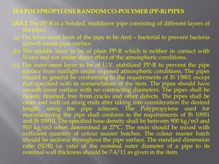 18.8 POLYPROPYLENE RANDOM CO-POLYMER (PP-R) PIPES 
18.8.1 The PP-R is a bonded, multilayer pipe consisting of different layers of the pipe:- 
(a) The inner-most layer of the pipe to be Anti – bacterial to prevent bacteria growth inside pipe surface. 
(b) The middle layer to be of plain PP-R which is neither in contact with Water and nor under direct effect of the atmospheric conditions. 
(c) The outer-most layer to be of U.V. stabilized PP-R to prevent the pipe surface from sunlight under exposed atmospheric conditions. The pipes should in general be conforming to the requirements of IS 15801 except that specified with in nomenclature of the item. The pipes should have smooth inner surface with no contracting diameters. The pipes shall be cleanly finished, free from cracks and other defects. The pipes shall be clean and well cut along ends after taking into consideration the desired length, using the pipe scissors. The Polypropylene used for manufacturing the pipe shall conform to the requirements of IS 10951 and IS 10910. The specified base density shall be between 900 kg/m3 and 910 kg/m3 when determined at 27°C. The resin should be mixed with sufficient quantity of colour master batches. The colour master batch should be uniform throughout the pipe surface. The standard dimension ratio (SDR) i.e. ratio of the nominal outer diameter of a pipe to its nominal wall thickness should be 7.4/11 as given in the item.  