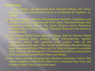 18.8.2 Fittings 
Plain fittings, Chrome plated brass threaded fittings and Valves shall be as per nomenclature of item or as directed by engineer- in- charge. 
(a) The plain fittings shall be Polypropylene Random Copolymer and comply with all the requirements of the pipes. The plain fittings shall comprise of Socket, Elbow, Tee, Cross, Reducer socket, Reduction Tee, End Cap, Crossover, Omega, Threaded Plug and wall clamps in available sizes. 
(b) The Chrome Plated Brass threaded fittings shall be Chrome Plated Brass threaded piece molded inside Polypropylene random copolymer fitting. The maternal shall comply with all the requirements of the pipes. The Chrome plated Brass threaded fittings shall comprise of Socket, Elbow and Tee (Male & Female) in available sizes. These are the fittings for C.P. Connections and for continuations from existing Galvanized Irion Pipes and fittings. 
(c) The valves shall be Polypropylene Random Copolymer Valves. The valves comprise of Gate Valve, Ball Valve, Concealed stop valve and Chrome Coated Valve in available sizes.  