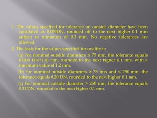 1. The values specified for tolerance on outside diameter have been calculated as 0.009DN, rounded off to the next higher 0.1 mm subject to minimum of 0.3 mm. No negative tolerances are allowed. 
2. The basis for the values specified for ovality is: 
(a) For nominal outside diameters ≤ 75 mm, the tolerance equals (0.008 DN+1.0) mm, rounded to the next higher 0.1 mm, with a minimum value of 1.2 mm. 
(b) For nominal outside diameters ≥ 75 mm and ≤ 250 mm, the tolerance equals 0.20 DN, rounded to the next higher 0.1 mm. 
(c) For nominal outside diameter > 250 mm, the tolerance equals 0.35 DN, rounded to the next higher 0.1 mm.  