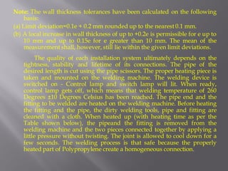 Note: The wall thickness tolerances have been calculated on the following basis: 
(a) Limit deviation=0.1e + 0.2 mm rounded up to the nearest 0.1 mm. 
(b) A local increase in wall thickness of up to +0.2e is permissible for e up to 10 mm and up to 0.15e for e greater than 10 mm. The mean of the measurement shall, however, still lie within the given limit deviations. 
The quality of each installation system ultimately depends on the tightness, stability and lifetime of its connections. The pipe of the desired length is cut using the pipe scissors. The proper heating piece is taken and mounted on the welding machine. The welding device is switched on - Control lamp and switch lamp will lit. When ready, control lamp gets off, which means that welding temperature of 260 Degrees ±10 Degrees Celsius has been reached. The pipe end and the fitting to be welded are heated on the welding machine. Before heating the fitting and the pipe, the dirty welding tools, pipe and fitting are cleaned with a cloth. When heated up (with heating time as per the Table shown below), the pipeand the fitting is removed from the welding machine and the two pieces connected together by applying a little pressure without twisting. The joint is allowed to cool down for a few seconds. The welding process is that safe because the properly heated part of Polypropylene create a homogeneous connection.  