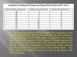 The same procedure shall be adapted for exposed as well as concealed fittings. The Crossovers may be used wherever the overlapping of the PP-R pipes is required. The fixing shall be done by means of Wall Support Clamps keeping the pies about 1.5 cm clear of the wall where to be laid on the surface. Where it is specified to conceal the pipes, chasing may be adopted. For pipes fixed in the shafts, ducts etc. there should be sufficient space to work on the pipes with the usual tools.  