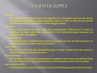 18.1 TERMINOLOGY 
Air Gap: 
The unobstructed vertical distance through the free atmosphere between the lowest opening from any pipe or fitting supplying water to a tank or other device and the flood level rim of the receptacle in a water supply system. 
Air Valve: 
A valve that releases air from a pipe line automatically without loss of water, or introduces air into a pipe line automatically if the internal pressure becomes less than that of the atmosphere. 
Available Head: 
The head of water available at the point of consideration due to main’s pressure or overhead tank or any other source of pressure. 
Back Flow: 
The flow of water into the distributing pipes of water system from any source or sources other than its intended source. 
Back Siphonage: 
The flowing back of used, contaminated or polluted water from a plumbing fitting or vessel into a water supply system due to a lowering of pressure in such system. 
Ball Cock (Fig. 18.1): 
A faucet opened or closed by the fall or rise of a ball floating on the surface of water.  