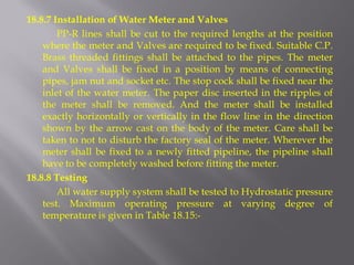 18.8.7 Installation of Water Meter and Valves 
PP-R lines shall be cut to the required lengths at the position where the meter and Valves are required to be fixed. Suitable C.P. Brass threaded fittings shall be attached to the pipes. The meter and Valves shall be fixed in a position by means of connecting pipes, jam nut and socket etc. The stop cock shall be fixed near the inlet of the water meter. The paper disc inserted in the ripples of the meter shall be removed. And the meter shall be installed exactly horizontally or vertically in the flow line in the direction shown by the arrow cast on the body of the meter. Care shall be taken to not to disturb the factory seal of the meter. Wherever the meter shall be fixed to a newly fitted pipeline, the pipeline shall have to be completely washed before fitting the meter. 
18.8.8 Testing 
All water supply system shall be tested to Hydrostatic pressure test. Maximum operating pressure at varying degree of temperature is given in Table 18.15:- 
 