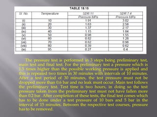 The pressure test is performed in 3 steps being preliminary test, main test and final test. For the preliminary test a pressure which is 1.5 times higher than the possible working pressure is applied and this is repeated two times in 30 minutes with intervals of 10 minutes. After a test period of 30 minutes, the test pressure must not be dropped more than 0.6 bar and no leak must occur. Main test follows the preliminary test. Test time is two hours, in doing so the test pressure taken from the preliminary test must not have fallen more than 0.2 bar. After completion of these tests, the final test comes which has to be done under a test pressure of 10 bars and 5 bar in the interval of 15 minutes. Between the respective test courses, pressure has to be removed.  