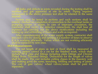 All leaks and defects in joints revealed during the testing shall be rectified and got approved at site by retest. Piping required subsequent to the above pressure test shall be retested in the same manner. 
System may be tested in sections and such sections shall be entirely checked on completion of connection to the overhead tanks or pumping system or mains. In case of improper circulation, the contractor shall rectify the defective connections. He shall bear all expenses for carrying out the above rectifications including the tearing up and refinishing of floors and walls as required. 
After commissioning of the water supply system, contractor shall test each valve by closing and opening it a number of times to observe if it is working efficiently. Valves which are not working efficiently shall be replaced by new ones. 
18.8.9 Measurements 
The net length of pipes as laid or fixed shall be measured in running meters correct to a cm for the finished work, which shall include PP-R pipe and fittings including plain fittings and Chrome Plated Brass Threaded fittings. Deductions for the length of valves shall be made. The cost includes cutting chases in the masonry wall and making good the same, trenching, refilling and testing of joints. The cost of gate valves/ wheel valves/union shall be paid for separately.  