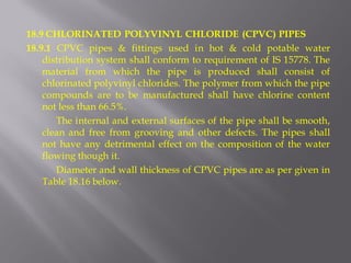 18.9 CHLORINATED POLYVINYL CHLORIDE (CPVC) PIPES 
18.9.1 CPVC pipes & fittings used in hot & cold potable water distribution system shall conform to requirement of IS 15778. The material from which the pipe is produced shall consist of chlorinated polyvinyl chlorides. The polymer from which the pipe compounds are to be manufactured shall have chlorine content not less than 66.5%. 
The internal and external surfaces of the pipe shall be smooth, clean and free from grooving and other defects. The pipes shall not have any detrimental effect on the composition of the water flowing though it. 
Diameter and wall thickness of CPVC pipes are as per given in Table 18.16 below.  