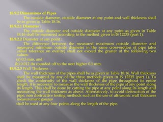 18.9.2 Dimensions of Pipes 
The outside diameter, outside diameter at any point and wall thickness shall be as given in Table 18.16. 
18.9.2.1 Diameter : 
The outside diameter and outside diameter at any point as given in Table 18.16 shall be measured according to the method given in IS 12235 (part 1). 
18.9.2.2 Diameter at any point : 
The difference between the measured maximum outside diameter and measured minimum outside diameter in the same cross-section of pipe (also called tolerance on ovality) shall not exceed the greater of the following two values: 
(a) 0.5 mm, and 
(b) 0.012 dn rounded off to the next higher 0.1 mm. 
18.9.2.3 Wall Thickness : 
The wall thickness of the pipes shall be as given in Table 18.16. Wall thickness shall be measured by any of the three methods given in IS 12235 (part 1). To check the conformity of the wall thickness of the pipe throughout its entire length, it is necessary to measure the wall thickness of the pipe at any point along its length. This shall be done by cutting the pipe at any point along its length and measuring the wall thickness as above. Alternatively, to avoid destruction of the pipe, non destructive testing methods such as the use of ultrasonic wall thickness measurement gauges 
shall be used at any four points along the length of the pipe. 
 