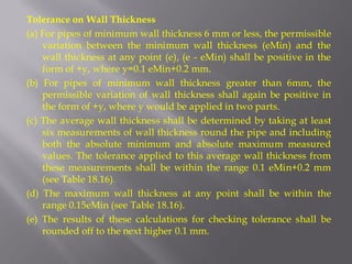 Tolerance on Wall Thickness 
(a) For pipes of minimum wall thickness 6 mm or less, the permissible variation between the minimum wall thickness (eMin) and the wall thickness at any point (e), (e - eMin) shall be positive in the form of +y, where y=0.1 eMin+0.2 mm. 
(b) For pipes of minimum wall thickness greater than 6mm, the permissible variation of wall thickness shall again be positive in the form of +y, where y would be applied in two parts. 
(c) The average wall thickness shall be determined by taking at least six measurements of wall thickness round the pipe and including both the absolute minimum and absolute maximum measured values. The tolerance applied to this average wall thickness from these measurements shall be within the range 0.1 eMin+0.2 mm (see Table 18.16). 
(d) The maximum wall thickness at any point shall be within the range 0.15eMin (see Table 18.16). 
(e) The results of these calculations for checking tolerance shall be rounded off to the next higher 0.1 mm.  