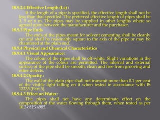 18.9.2.4 Effective Length (Le) : 
If the length of a pipe is specified, the effective length shall not be less than that specified. The preferred effective length of pipes shall be 3, 5 or 6 m. The pipes may be supplied in other lengths where so agreed upon between the manufacturer and the purchaser. 
18.9.3 Pipe Ends 
The ends of the pipes meant for solvent cementing shall be cleanly cut and shall be reasonably square to the axis of the pipe or may be chamfered at the plain end. 
18.9.4 Physical and Chemical Characteristics 
18.9.4.1 Visual Appearance : 
The colour of the pipes shall be off-white. Slight variations in the appearance of the colour are permitted. The internal and external surface of the pipe shall be smooth, clean and free from grooving and other defects. 
18.9.4.2 Opacity : 
The wall of the plain pipe shall not transmit more than 0.1 per cent of the visible light falling on it when tested in accordance with IS 12235 (Part 3). 
18.9.4.3 Effect on Water : 
The pipes shall not have any determinate effect on the composition of the water flowing through them, when tested as per 10.3 of IS 4985.  