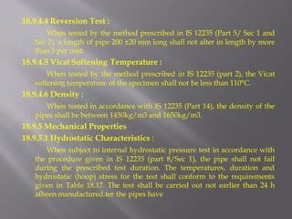 18.9.4.4 Reversion Test : 
When tested by the method prescribed in IS 12235 (Part 5/ Sec 1 and Sec 2), a length of pipe 200 ±20 mm long shall not alter in length by more than 5 per cent. 
18.9.4.5 Vicat Softening Temperature : 
When tested by the method prescribed in IS 12235 (part 2), the Vicat softening temperature of the specimen shall not be less than 110°C. 
18.9.4.6 Density : 
When tested in accordance with IS 12235 (Part 14), the density of the pipes shall be between 1450kg/m3 and 1650kg/m3. 
18.9.5 Mechanical Properties 
18.9.5.1 Hydrostatic Characteristics : 
When subject to internal hydrostatic pressure test in accordance with the procedure given in IS 12235 (part 8/Sec 1), the pipe shall not fail during the prescribed test duration. The temperatures, duration and hydrostatic (hoop) stress for the test shall conform to the requirements given in Table 18.17. The test shall be carried out not earlier than 24 h afbeen manufactured.ter the pipes have 
 