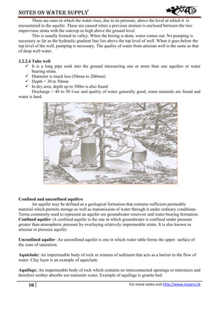 Notes on water supply
10 For more notes visit http://www.masenz.tk
These are ones in which the water rises, due to its pressure, above the level at which it is
encountered in the aquifer. These are caused when a previous stratum is enclosed between the two
impervious strata with the outcrop so high above the ground level.
This is usually formed in valley. When the boring is done, water comes out. No pumping is
necessary as far as the hydraulic gradient line lies above the top level of well. When it goes below the
top level of the well, pumping is necessary. The quality of water from artesian well is the same as that
of deep well water.
2.2.2.4 Tube well
 It is a long pipe sunk into the ground intersecting one or more than one aquifers or water
bearing strata.
 Diameter is much less (50mm to 200mm)
 Depth = 30 to 50mm
 In dry area, depth up to 300m is also found
Discharge = 40 to 50 l/sec and quality of water generally good, some minerals are found and
water is hard.
Confined and unconfined aquifers
An aquifer may be defined as a geological formation that contains sufficient permeable
material which permits storage as well as transmission of water through it under ordinary conditions.
Terms commonly used to represent an aquifer are groundwater reservoir and water bearing formation.
Confined aquifer :A confined aquifer is the one in which groundwater is confined under pressure
greater than atmospheric pressure by overlaying relatively impermeable strata. It is also known as
artesian or pressure aquifer.
Unconfined aquifer :An unconfined aquifer is one in which water table forms the upper surface of
the zone of saturation.
Aquiclude: An impermeable body of rock or stratum of sediment that acts as a barrier to the flow of
water. Clay layer is an example of aquiclude.
Aquifuge: An impermeable body of rock which contains no interconnected openings or interstices and
therefore neither absorbs nor transmits water. Example of aquifuge is granite bed.
 