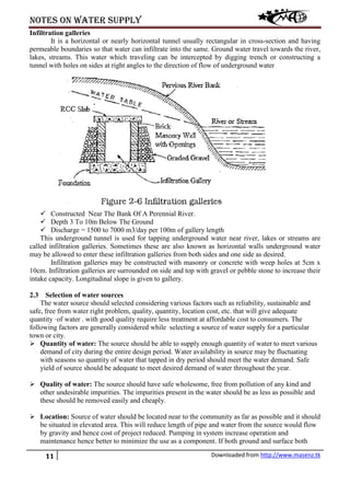 Notes on water supply
11 Downloaded from http://www.masenz.tk
Infiltration galleries
It is a horizontal or nearly horizontal tunnel usually rectangular in cross-section and having
permeable boundaries so that water can infiltrate into the same. Ground water travel towards the river,
lakes, streams. This water which traveling can be intercepted by digging trench or constructing a
tunnel with holes on sides at right angles to the direction of flow of underground water
 Constructed Near The Bank Of A Perennial River.
 Depth 3 To 10m Below The Ground
 Discharge = 1500 to 7000 m3/day per 100m of gallery length
This underground tunnel is used for tapping underground water near river, lakes or streams are
called infiltration galleries. Sometimes these are also known as horizontal walls underground water
may be allowed to enter these infiltration galleries from both sides and one side as desired.
Infiltration galleries may be constructed with masonry or concrete with weep holes at 5cm x
10cm. Infiltration galleries are surrounded on side and top with gravel or pebble stone to increase their
intake capacity. Longitudinal slope is given to gallery.
2.3 Selection of water sources
The water source should selected considering various factors such as reliability, sustainable and
safe, free from water right problem, quality, quantity, location cost, etc. that will give adequate
quantity ·of water . with good quality require less treatment at affordable cost to consumers. The
following factors are generally considered while selecting a source of water supply for a particular
town or city.
 Quantity of water: The source should be able to supply enough quantity of water to meet various
demand of city during the entire design period. Water availability in source may be fluctuating
with seasons so quantity of water that tapped in dry period should meet the water demand. Safe
yield of source should be adequate to meet desired demand of water throughout the year.
 Quality of water: The source should have safe wholesome, free from pollution of any kind and
other undesirable impurities. The impurities present in the water should be as less as possible and
these should be removed easily and cheaply.
 Location: Source of water should be located near to the community as far as possible and it should
be situated in elevated area. This will reduce length of pipe and water from the source would flow
by gravity and hence cost of project reduced. Pumping in system increase operation and
maintenance hence better to minimize the use as a component. If both ground and surface both
 