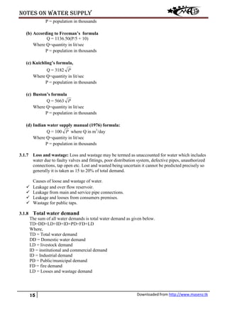 Notes on water supply
15 Downloaded from http://www.masenz.tk
P = population in thousands
(b) According to Freeman’s formula
Q = 1136.50(P/5 + 10)
Where Q=quantity in lit/sec
P = population in thousands
(c) Kuichling’s formula,
Q = 3182 P
Where Q=quantity in lit/sec
P = population in thousands
(c) Buston’s formula
Q = 5663 P
Where Q=quantity in lit/sec
P = population in thousands
(d) Indian water supply manual (1976) formula:
Q = 100 P where Q in m3
/day
Where Q=quantity in lit/sec
P = population in thousands
3.1.7 Loss and wastage: Loss and wastage may be termed as unaccounted for water which includes
water due to faulty valves and fittings, poor distribution system, defective pipes, unauthorized
connections, tap open etc. Lost and wasted being uncertain it cannot be predicted precisely so
generally it is taken as 15 to 20% of total demand.
Causes of loose and wastage of water.
 Leakage and over flow reservoir.
 Leakage from main and service pipe connections.
 Leakage and looses from consumers premises.
 Wastage for public taps.
3.1.8 Total water demand
The sum of all water demands is total water demand as given below.
TD=DD+LD+ID+ID+PD+FD+LD
Where,
TD = Total water demand
DD = Domestic water demand
LD = livestock demand
ID = institutional and commercial demand
ID = Industrial demand
PD = Public/municipal demand
FD = fire demand
LD = Losses and wastage demand
 