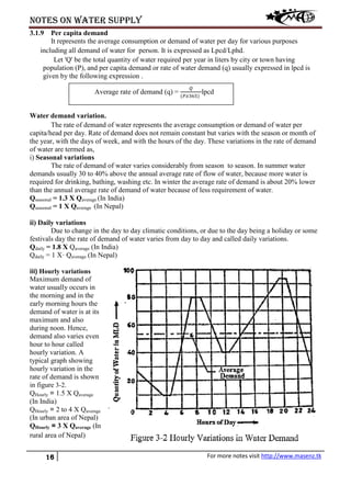 Notes on water supply
16 For more notes visit http://www.masenz.tk
3.1.9 Per capita demand
It represents the average consumption or demand of water per day for various purposes
including all demand of water for person. It is expressed as Lpcd/Lphd.
Let 'Q' be the total quantity of water required per year in liters by city or town having
population (P), and per capita demand or rate of water demand (q) usually expressed in lpcd is
given by the following expression .
Water demand variation.
The rate of demand of water represents the average consumption or demand of water per
capita/head per day. Rate of demand does not remain constant but varies with the season or month of
the year, with the days of week, and with the hours of the day. These variations in the rate of demand
of water are termed as,
i) Seasonal variations
The rate of demand of water varies considerably from season to season. In summer water
demands usually 30 to 40% above the annual average rate of flow of water, because more water is
required for drinking, bathing, washing etc. In winter the average rate of demand is about 20% lower
than the annual average rate of demand of water because of less requirement of water.
Qseasonal = 1.3 X Qaverage (In India)
Qseasonal = 1 X Qaverage (In Nepal)
ii) Daily variations
Due to change in the day to day climatic conditions, or due to the day being a holiday or some
festivals day the rate of demand of water varies from day to day and called daily variations.
Qdaily = 1.8 X Qaverage (In India)
Qdaily = 1 X· Qaverage (In Nepal)
iii) Hourly variations
Maximum demand of
water usually occurs in
the morning and in the
early morning hours the
demand of water is at its
maximum and also
during noon. Hence,
demand also varies even
hour to hour called
hourly variation. A
typical graph showing
hourly variation in the
rate of demand is shown
in figure 3-2.
QHourly = 1.5 X Qaverage
(In India)
QHourly = 2 to 4 X Qaverage
(In urban area of Nepal)
QHourly = 3 X Qaverage (In
rural area of Nepal)
Average rate of demand (q) =
𝑄
(𝑃𝑃365)
lpcd
 
