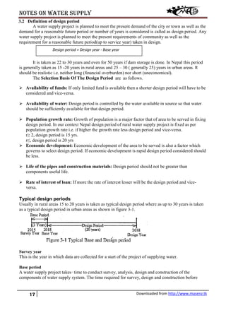 Notes on water supply
17 Downloaded from http://www.masenz.tk
3.2 Definition of design period
A water supply project is planned to meet the present demand of the city or town as well as the
demand for a reasonable future period or number of years is considered is called as design period. Any
water supply project is planned to meet the present requirements of community as well as the
requirement for a reasonable future period(up to service year) taken in design.
It is taken as 22 to 30 years and even for 50 years if dam storage is done. In Nepal this period
is generally taken as 15 -20 years in rural areas and 25 – 30 ( generally 25) years in urban areas. It
should be realistic i.e. neither long (financial overburden) nor short (uneconomical).
The Selection Basis Of The Design Period are as follows.
 Availability of funds: If only limited fund is available then a shorter design period will have to be
considered and vice-versa.
 Availability of water: Design period is controlled by the water available in source so that water
should be sufficiently available for that design period.
 Population growth rate: Growth of population is a major factor that of area to be served in fixing
design period. In our context Nepal design period of rural water supply project is fixed as per
population growth rate i.e. if higher the growth rate less design period and vice-versa.
r≥ 2, design period is 15 yrs.
r≤, design period is 20 yrs
 Economic development: Economic development of the area to be served is also a factor which
governs to select design period. If economic development is rapid design period considered should
be less.
 Life of the pipes and construction materials: Design period should not be greater than
components useful life.
 Rate of interest of loan: If more the rate of interest lesser will be the design period and vice-
versa.
Typical design periods
Usually in rural areas 15 to 20 years is taken as typical design period where as up to 30 years is taken
as a typical design period in urban areas as shown in figure 3-1.
Survey year
This is the year in which data are collected for a start of the project of supplying water.
Base period
A water supply project takes· time to conduct survey, analysis, design and construction of the
components of water supply system. The time required for survey, design and construction before
Design period = Design year - Base year
 