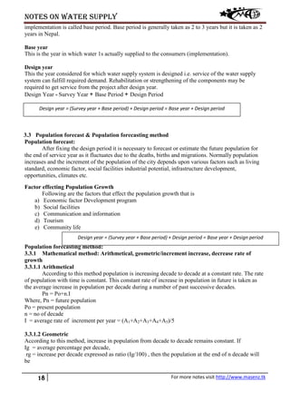 Notes on water supply
18 For more notes visit http://www.masenz.tk
implementation is called base period. Base period is generally taken as 2 to 3 years but it is taken as 2
years in Nepal.
Base year
This is the year in which water 1s actually supplied to the consumers (implementation).
Design year
This the year considered for which water supply system is designed i.e. service of the water supply
system can fulfill required demand. Rehabilitation or strengthening of the components may be
required to get service from the project after design year.
Design Year = Survey Year + Base Period + Design Period
3.3 Population forecast & Population forecasting method
Population forecast:
After fixing the design period it is necessary to forecast or estimate the future population for
the end of service year as it fluctuates due to the deaths, births and migrations. Normally population
increases and the increment of the population of the city depends upon various factors such as living
standard, economic factor, social facilities industrial potential, infrastructure development,
opportunities, climates etc.
Factor effecting Population Growth
Following are the factors that effect the population growth that is
a) Economic factor Development program
b) Social facilities
c) Communication and information
d) Tourism
e) Community life
Population forecasting method:
3.3.1 Mathematical method: Arithmetical, geometric/increment increase, decrease rate of
growth
3.3.1.1 Arithmetical
According to this method population is increasing decade to decade at a constant rate. The rate
of population with time is constant. This constant rate of increase in population in future is taken as
the average increase in population per decade during a number of past successive decades.
Pn = Po+n.I
Where, Pn = future population
Po = present population
n = no of decade
I = average rate of increment per year = (A1+A2+A3+A4+A5)/5
3.3.1.2 Geometric
According to this method, increase in population from decade to decade remains constant. If
Ig = average percentage per decade,
rg = increase per decade expressed as ratio (Ig/100) , then the population at the end of n decade will
be
Design year = (Survey year + Base period) + Design period = Base year + Design period
Design year = (Survey year + Base period) + Design period = Base year + Design period
 