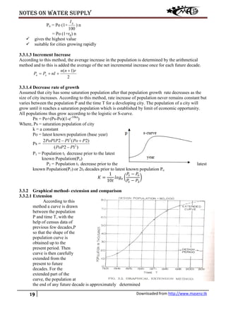 Notes on water supply
19 Downloaded from http://www.masenz.tk
Pn = Po (1+
100
gI
) n
= Po (1+rg) n
 gives the highest value
 suitable for cities growing rapidly
3.3.1.3 Increment Increase
According to this method, the average increase in the population is determined by the arithmetical
method and to this is added the average of the net incremental increase once for each future decade.
2
)1( rnn
nIPP on
+
++=
3.3.1.4 Decrease rate of growth
Assumed that city has some saturation population after that population growth rate decreases as the
size of city increases. According to this method, rate increase of population never remains constant but
varies between the population P and the time T for a developing city. The population of a city will
grow until it reaches a saturation population which is established by limit of economic opportunity.
All populations thus grow according to the logistic or S-curve.
Pn = Po+(Ps-Po)(1-e-10kn
)
Where, Ps = saturation population of city
k = a constant
Po = latest known population (base year)
Ps =
)12(
)2(1212
2
2
PPoP
PPoPPPoP
−
+−
P1 = Population t1 decrease prior to the latest
known Population(Po)
P2 = Population t1 decrease prior to the latest
known Population(P1) or 2t1 decades prior to latest known population Po
𝐾 =
1
10𝑡
𝑙𝑜𝑔 𝑒 �
𝑃𝑠 − 𝑃𝑜
𝑃𝑠 − 𝑃2
�
3.3.2 Graphical method- extension and comparison
3.3.2.1 Extension
According to this
method a curve is drawn
between the population
P and time T, with the
help of census data of
previous few decades,P
so that the shape of the
population curve is
obtained up to the
present period. Then
curve is then carefully
extended from the
present to future
decades. For the
extended part of the
curve, the population at
the end of any future decade is approximately determined
 