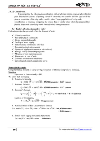 Notes on water supply
20 For more notes visit http://www.masenz.tk
3.3.2.2 Comparison
It assumes that the city under consideration will develop as similar cities developed in the
past. The method consists of plotting curves of cities that, one or more decades ago, had P the
present population of the city under consideration. Future population of a city under
consideration is predicted comparing the census data of similar cities which have reached the
present population of the city under consideration some year earlier.
3.3 Factors affecting demand of water
Following are the factor which effect the demand of water
 Climatic condition
 Size and type of community
 Living standard of people
 Quality of water supply
 Industrial and commercial activities
 Pressure in distribution system
 System of supply (continuous or intermittent)
 Sewage facility or sewerage systems
 Metering or non metering system
 Water rates or cost of water
 Customs and habits of inhabitants
 percentage of area of gardens and lawns
Numerical Example:
Compute the fire demand of a city having population of 140000 using various formulae.
Solution:
Population in thousands (P) = 140
We know that, according
1. Kuiching’s formula
Q = 3182 1403182=P = 37650 liters/min = 0.627 cumecs
2. Buston’s Formula
Q = 5663 1405663=P = 67000 liters/min = 1.117 cumecs
3. Freeman’s formula
Q = 





+=





+ 10
5
140
113610
5
1136
P
= 43168 liters/min = 0.719 cumescs
Number of fire streams,
1408.28.2 == PF = 33 approximate
4. National Board of Fire Underwriter’s formula
Q = )14001.01(1404637)01.01(4637 −=− PP = 48,374 liters/min
= 0.806 cumecs
5. Indian water supply manual(1976) formula
Q= 22.1183140100100 ==P liters/min
 