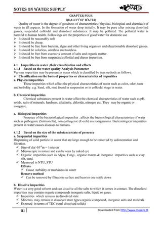Notes on water supply
21 Downloaded from http://www.masenz.tk
Chapter four
Quality of water
Quality of water is the degree of goodness of characteristics (physical, biological and chemical) of
water in all aspects. In the formation of water drop initially. It may be pure after mixing dissolved
gasses, suspended colloidal and dissolved substances. It may be polluted. The polluted water is
harmful to human health. Followings are the properties of good water for domestic use
 It should be reasonably soft
 It should be cheap.
 It should be free from bacteria, algae and other living organism and objectionable dissolved gasses.
 It should be colorless, odorless and tasteless.
 It should be free from excessive amount of salts and organic matter.
 It should be free from suspended colloidal and dieses impurities.
4.1 Impurities in water ,their classification and effects
4.1.1 Based on the water quality Analysis Parameter
Various impurities may be present in water which is classified by two methods as follows.
 Classification on the basis of properties or characteristics of impurities
a. Physical impurities
Those impurities which affect the physical characteristics of water such as color, odor, taste
and turbidity. e.g. Sand, silt, mud found in suspension or in colloidal stage in water.
b. Chemical impurities
Chemical substances present in water affect the chemical characteristics of water such as pH,
solids, salts of minerals, hardness, alkalinity, chloride, nitrogen etc. They may be organic or
inorganic.
c. Biological impurities
Presence of the bacteriological impunt1es . affects the bacteriological characteristics of water
such as pathogenic (Salmonella), non-pathogenic (E-coli) microorganisms. Bacteriological impurities
present in water causes diseases to humans.
4.1.2 Based on the size of the substance/state of presence
a. Suspended impurities
Dispensing of solid particle in water that are large enough to be removed by sedimentation and
filtration.
 Size of dia>10-6
m = 1micron
 Microscopic in nature and can be seen by naked eye
 Organic impurities such as Algae, Fungi , organic maters & Inorganic impurities such as clay,
silt, sand.
 Measured in NTU, STU
Effects
 Cause turbidity or murkiness in water
Remove method
 Can be removed by filtration surface and heavier one settle down
b. Dissolve impurities
Water is a very good solvent and can dissolve all the salts to which it comes in contact. The dissolved
impurities may contain organic compounds inorganic salts, liquid or gases.
 Impurities which remains in dissolved state
 Minerals may remain in dissolved state types organic compound, inorganic salts and minerals
 Exposed in terms of TDC (total dissolved solids)
 